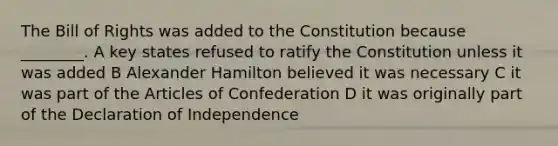 The Bill of Rights was added to the Constitution because ________. A key states refused to ratify the Constitution unless it was added B <a href='https://www.questionai.com/knowledge/kk5OpKjFkP-alexander-hamilton' class='anchor-knowledge'>alexander hamilton</a> believed it was necessary C it was part of <a href='https://www.questionai.com/knowledge/k5NDraRCFC-the-articles-of-confederation' class='anchor-knowledge'>the articles of confederation</a> D it was originally part of the Declaration of Independence