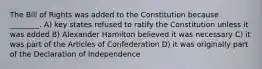 The Bill of Rights was added to the Constitution because ________. A) key states refused to ratify the Constitution unless it was added B) Alexander Hamilton believed it was necessary C) it was part of the Articles of Confederation D) it was originally part of the Declaration of Independence