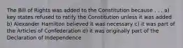 The Bill of Rights was added to the Constitution because . . . a) key states refused to ratify the Constitution unless it was added b) Alexander Hamilton believed it was necessary c) it was part of the Articles of Confederation d) it was originally part of the Declaration of Independence