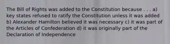 The Bill of Rights was added to the Constitution because . . . a) key states refused to ratify the Constitution unless it was added b) Alexander Hamilton believed it was necessary c) it was part of the Articles of Confederation d) it was originally part of the Declaration of Independence