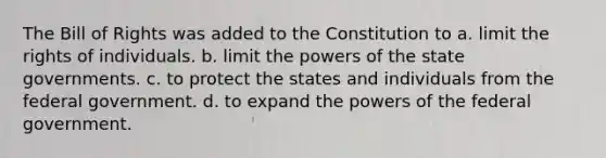 The Bill of Rights was added to the Constitution to a. limit the rights of individuals. b. limit the powers of the state governments. c. to protect the states and individuals from the federal government. d. to expand the powers of the federal government.