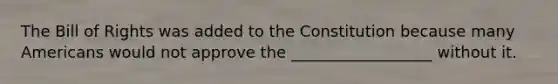 The Bill of Rights was added to the Constitution because many Americans would not approve the __________________ without it.