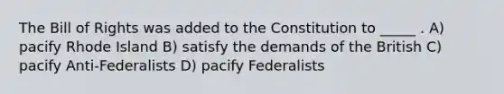 The Bill of Rights was added to the Constitution to _____ . A) pacify Rhode Island B) satisfy the demands of the British C) pacify Anti-Federalists D) pacify Federalists