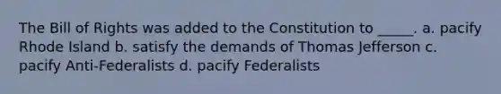 The Bill of Rights was added to the Constitution to _____. a. pacify Rhode Island b. satisfy the demands of Thomas Jefferson c. pacify Anti-Federalists d. pacify Federalists