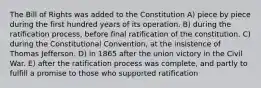 The Bill of Rights was added to the Constitution A) piece by piece during the first hundred years of its operation. B) during the ratification process, before final ratification of the constitution. C) during the Constitutional Convention, at the insistence of Thomas Jefferson. D) in 1865 after the union victory in the Civil War. E) after the ratification process was complete, and partly to fulfill a promise to those who supported ratification