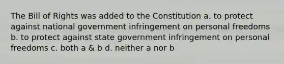 The Bill of Rights was added to the Constitution a. to protect against national government infringement on personal freedoms b. to protect against state government infringement on personal freedoms c. both a & b d. neither a nor b