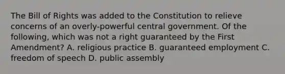 The Bill of Rights was added to the Constitution to relieve concerns of an overly-powerful central government. Of the following, which was not a right guaranteed by the First Amendment? A. religious practice B. guaranteed employment C. freedom of speech D. public assembly