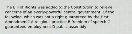 The Bill of Rights was added to the Constitution to relieve concerns of an overly-powerful central government. Of the following, which was not a right guaranteed by the First Amendment? A religious practice B freedom of speech C guaranteed employment D public assembly