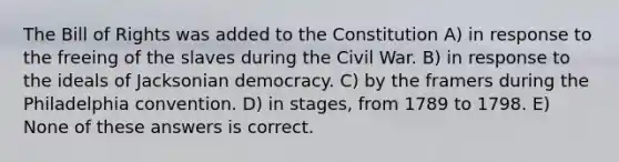 The Bill of Rights was added to the Constitution A) in response to the freeing of the slaves during the Civil War. B) in response to the ideals of Jacksonian democracy. C) by the framers during the Philadelphia convention. D) in stages, from 1789 to 1798. E) None of these answers is correct.