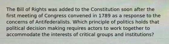 The Bill of Rights was added to the Constitution soon after the first meeting of Congress convened in 1789 as a response to the concerns of Antifederalists. Which principle of politics holds that political decision making requires actors to work together to accommodate the interests of critical groups and institutions?