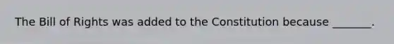 The Bill of Rights was added to the Constitution because _______.