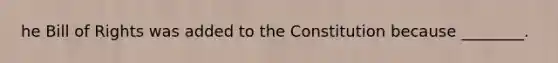 he Bill of Rights was added to the Constitution because ________.
