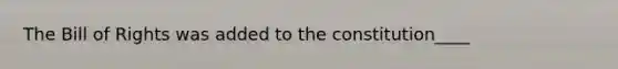 The Bill of Rights was added to the constitution____