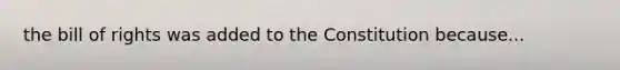 the bill of rights was added to the Constitution because...