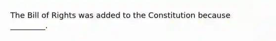 The Bill of Rights was added to the Constitution because _________.