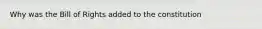 Why was the Bill of Rights added to the constitution