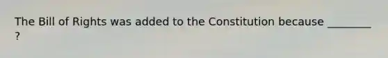 The Bill of Rights was added to the Constitution because ________ ?
