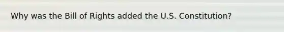 Why was the Bill of Rights added the U.S. Constitution?