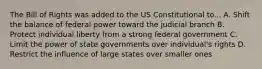 The Bill of Rights was added to the US Constitutional to... A. Shift the balance of federal power toward the judicial branch B. Protect individual liberty from a strong federal government C. Limit the power of state governments over individual's rights D. Restrict the influence of large states over smaller ones