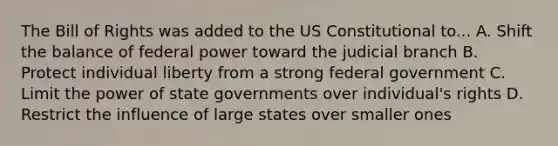 The Bill of Rights was added to the US Constitutional to... A. Shift the balance of federal power toward the judicial branch B. Protect individual liberty from a strong federal government C. Limit the power of state governments over individual's rights D. Restrict the influence of large states over smaller ones