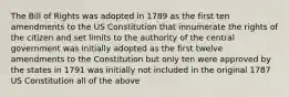 The Bill of Rights was adopted in 1789 as the first ten amendments to the US Constitution that innumerate the rights of the citizen and set limits to the authority of the central government was initially adopted as the first twelve amendments to the Constitution but only ten were approved by the states in 1791 was initially not included in the original 1787 US Constitution all of the above