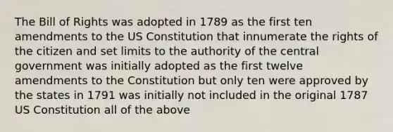 The Bill of Rights was adopted in 1789 as the first ten amendments to the US Constitution that innumerate the rights of the citizen and set limits to the authority of the central government was initially adopted as the first twelve amendments to the Constitution but only ten were approved by the states in 1791 was initially not included in the original 1787 US Constitution all of the above