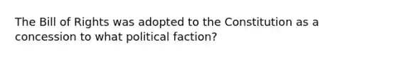 The Bill of Rights was adopted to the Constitution as a concession to what political faction?