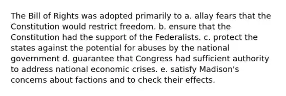 The Bill of Rights was adopted primarily to a. allay fears that the Constitution would restrict freedom. b. ensure that the Constitution had the support of the Federalists. c. protect the states against the potential for abuses by the national government d. guarantee that Congress had sufficient authority to address national economic crises. e. satisfy Madison's concerns about factions and to check their effects.