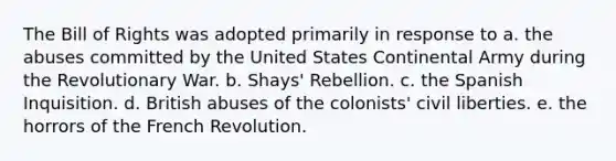 The Bill of Rights was adopted primarily in response to a. the abuses committed by the United States Continental Army during the Revolutionary War. b. Shays' Rebellion. c. the Spanish Inquisition. d. British abuses of the colonists' civil liberties. e. the horrors of the French Revolution.