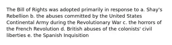 The Bill of Rights was adopted primarily in response to a. Shay's Rebellion b. the abuses committed by the United States Continental Army during the Revolutionary War c. the horrors of the French Revolution d. British abuses of the colonists' civil liberties e. the Spanish Inquisition