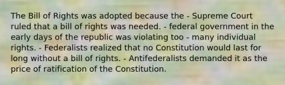 The Bill of Rights was adopted because the - Supreme Court ruled that a bill of rights was needed. - federal government in the early days of the republic was violating too - many individual rights. - Federalists realized that no Constitution would last for long without a bill of rights. - Antifederalists demanded it as the price of ratification of the Constitution.