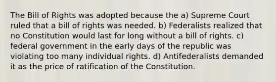 The Bill of Rights was adopted because the a) Supreme Court ruled that a bill of rights was needed. b) Federalists realized that no Constitution would last for long without a bill of rights. c) federal government in the early days of the republic was violating too many individual rights. d) Antifederalists demanded it as the price of ratification of the Constitution.