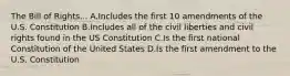 The Bill of Rights... A.Includes the first 10 amendments of the U.S. Constitution B.Includes all of the civil liberties and civil rights found in the US Constitution C.Is the first national Constitution of the United States D.Is the first amendment to the U.S. Constitution