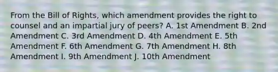 From the Bill of Rights, which amendment provides the right to counsel and an impartial jury of peers? A. 1st Amendment B. 2nd Amendment C. 3rd Amendment D. 4th Amendment E. 5th Amendment F. 6th Amendment G. 7th Amendment H. 8th Amendment I. 9th Amendment J. 10th Amendment