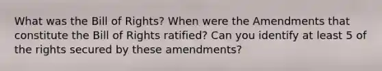 What was the Bill of Rights? When were the Amendments that constitute the Bill of Rights ratified? Can you identify at least 5 of the rights secured by these amendments?