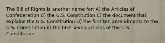 The Bill of Rights is another name for: A) the Articles of Confederation B) the U.S. Constitution C) the document that explains the U.S. Constitution D) the first ten amendments to the U.S. Constitution E) the first seven articles of the U.S. Constitution