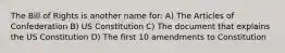 The Bill of Rights is another name for: A) The Articles of Confederation B) US Constitution C) The document that explains the US Constitution D) The first 10 amendments to Constitution