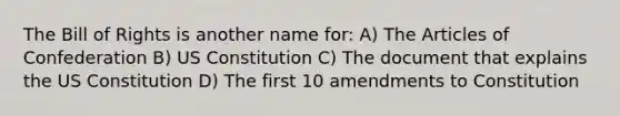 The Bill of Rights is another name for: A) The Articles of Confederation B) US Constitution C) The document that explains the US Constitution D) The first 10 amendments to Constitution