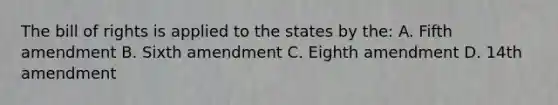 The bill of rights is applied to the states by the: A. Fifth amendment B. Sixth amendment C. Eighth amendment D. 14th amendment