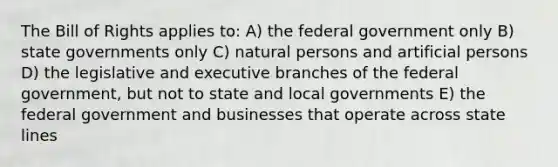 The Bill of Rights applies to: A) the federal government only B) state governments only C) natural persons and artificial persons D) the legislative and executive branches of the federal government, but not to state and local governments E) the federal government and businesses that operate across state lines