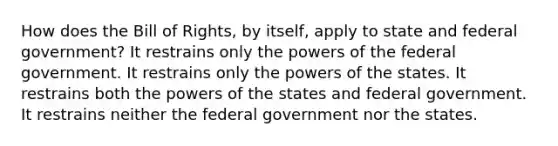 How does the Bill of Rights, by itself, apply to state and federal government? It restrains only the powers of the federal government. It restrains only the powers of the states. It restrains both the powers of the states and federal government. It restrains neither the federal government nor the states.