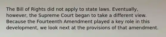 The Bill of Rights did not apply to state laws. Eventually, however, the Supreme Court began to take a different view. Because the Fourteenth Amendment played a key role in this development, we look next at the provisions of that amendment.