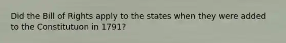 Did the Bill of Rights apply to the states when they were added to the Constitutuon in 1791?