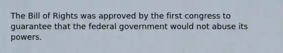 The Bill of Rights was approved by the first congress to guarantee that the federal government would not abuse its powers.