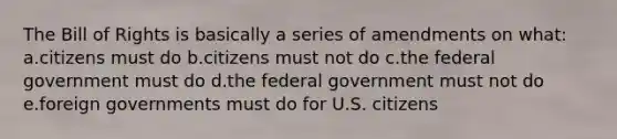 The Bill of Rights is basically a series of amendments on what: a.citizens must do b.citizens must not do c.the federal government must do d.the federal government must not do e.foreign governments must do for U.S. citizens