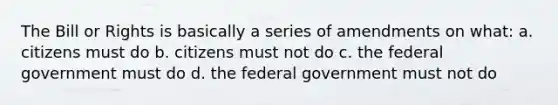 The Bill or Rights is basically a series of amendments on what: a. citizens must do b. citizens must not do c. the federal government must do d. the federal government must not do