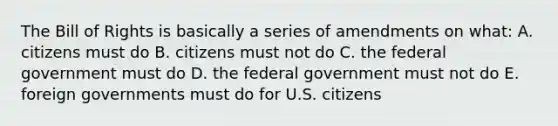 The Bill of Rights is basically a series of amendments on what: A. citizens must do B. citizens must not do C. the federal government must do D. the federal government must not do E. foreign governments must do for U.S. citizens