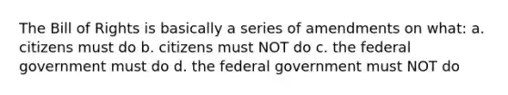 The Bill of Rights is basically a series of amendments on what: a. citizens must do b. citizens must NOT do c. the federal government must do d. the federal government must NOT do