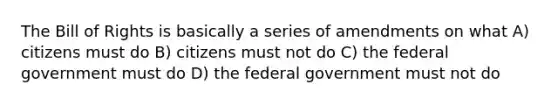 The Bill of Rights is basically a series of amendments on what A) citizens must do B) citizens must not do C) the federal government must do D) the federal government must not do