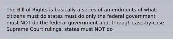 The Bill of Rights is basically a series of amendments of what: citizens must do states must do only the federal government must NOT do the federal government and, through case-by-case Supreme Court rulings, states must NOT do